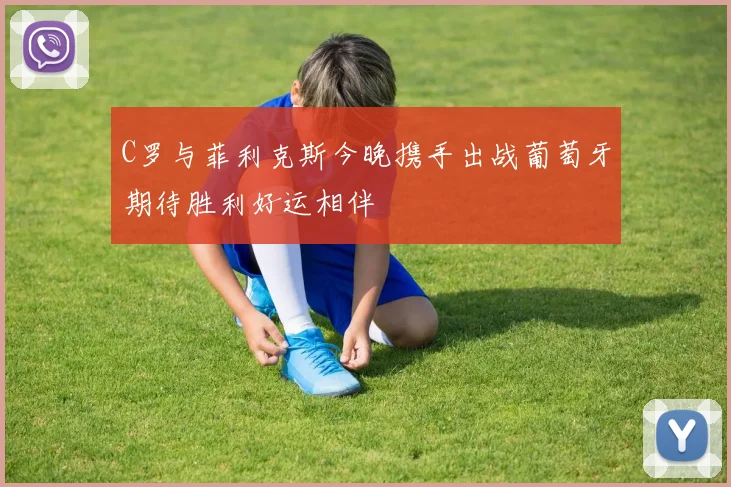 C罗与菲利克斯今晚携手出战葡萄牙期待胜利好运相伴