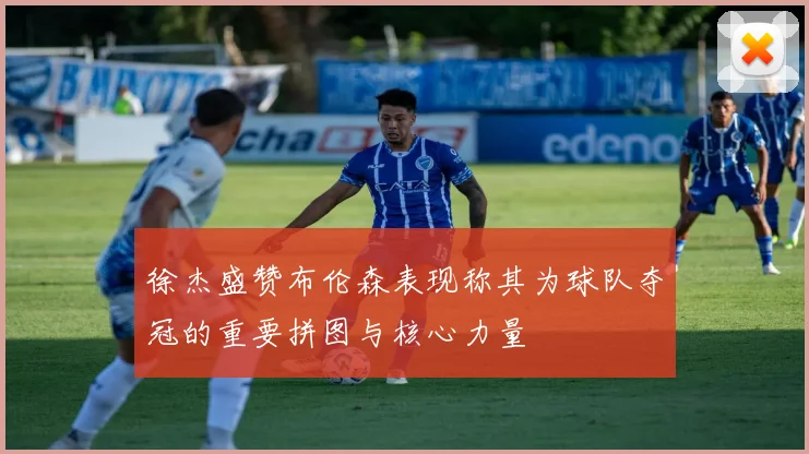 徐杰盛赞布伦森表现称其为球队夺冠的重要拼图与核心力量