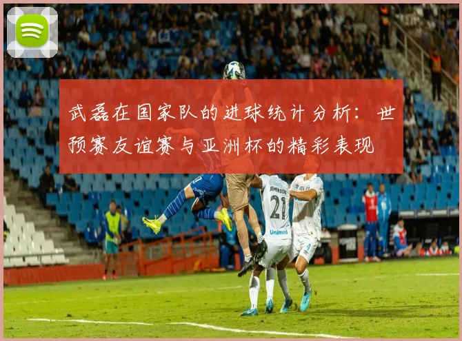 武磊在国家队的进球统计分析：世预赛友谊赛与亚洲杯的精彩表现
