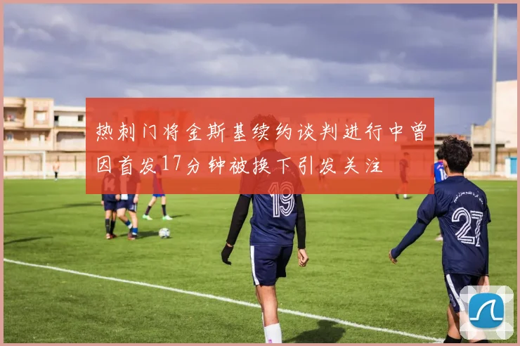 热刺门将金斯基续约谈判进行中曾因首发17分钟被换下引发关注