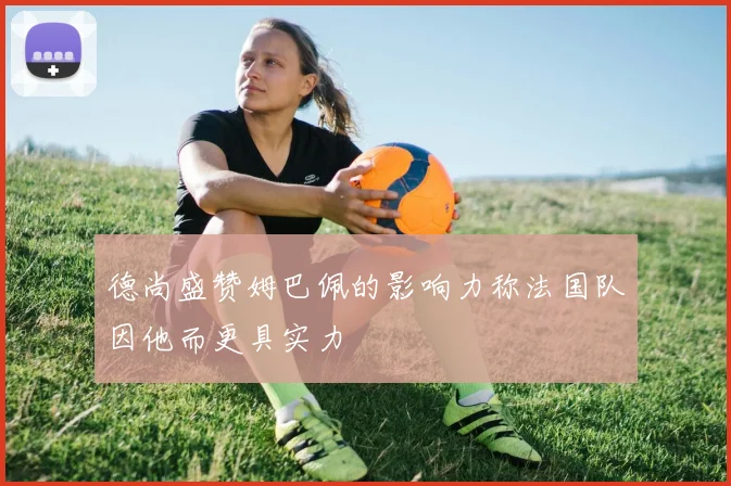 德尚盛赞姆巴佩的影响力称法国队因他而更具实力