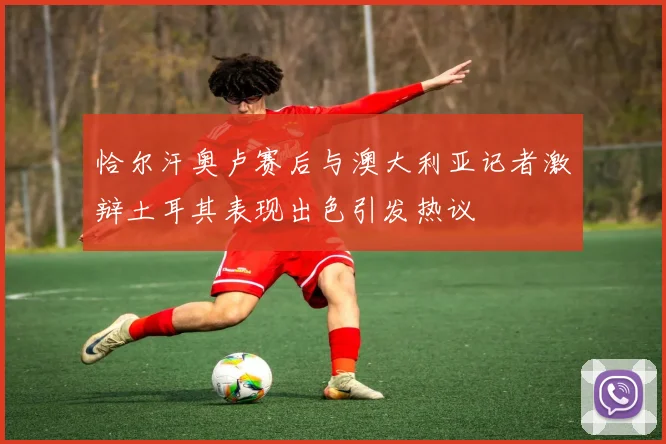 恰尔汗奥卢赛后与澳大利亚记者激辩土耳其表现出色引发热议