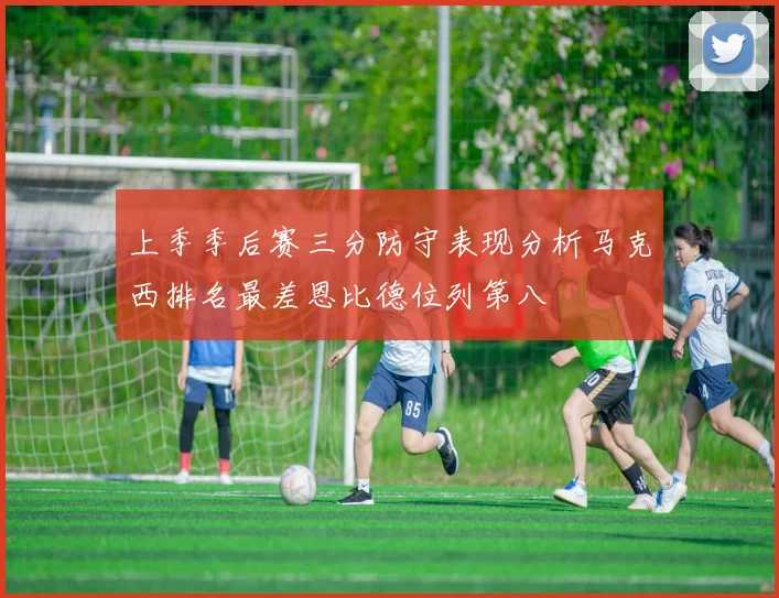 上季季后赛三分防守表现分析马克西排名最差恩比德位列第八