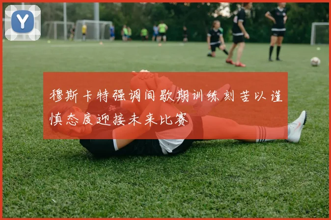 穆斯卡特强调间歇期训练刻苦以谨慎态度迎接未来比赛