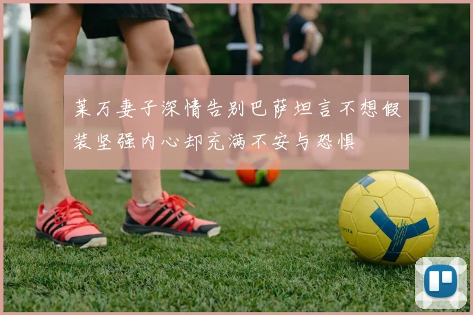 莱万妻子深情告别巴萨坦言不想假装坚强内心却充满不安与恐惧