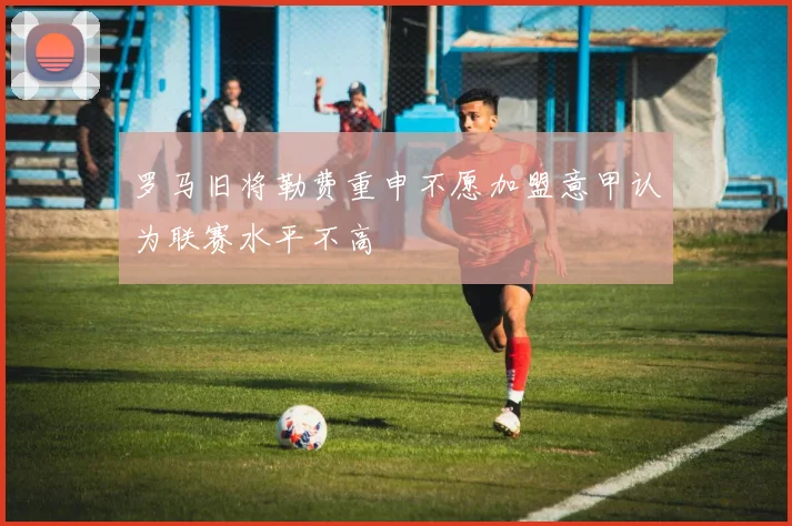罗马旧将勒费重申不愿加盟意甲认为联赛水平不高